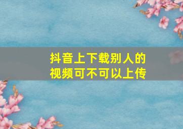 抖音上下载别人的视频可不可以上传