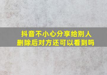 抖音不小心分享给别人删除后对方还可以看到吗