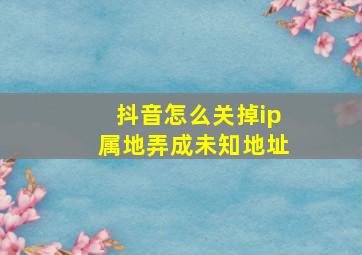 抖音怎么关掉ip属地弄成未知地址