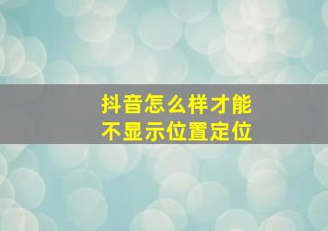 抖音怎么样才能不显示位置定位