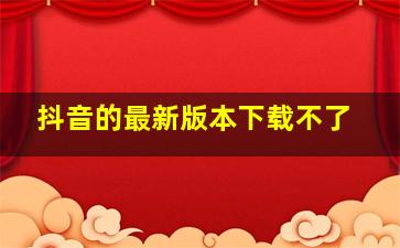 抖音的最新版本下载不了