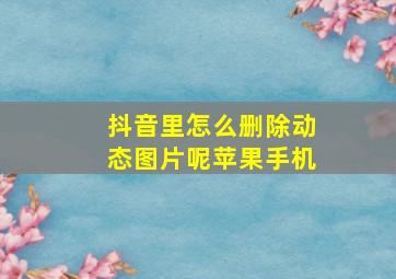 抖音里怎么删除动态图片呢苹果手机