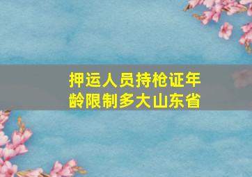 押运人员持枪证年龄限制多大山东省