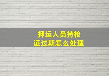 押运人员持枪证过期怎么处理