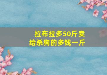 拉布拉多50斤卖给杀狗的多钱一斤