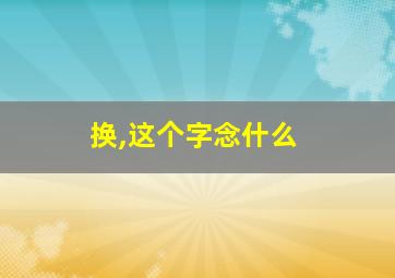 换,这个字念什么