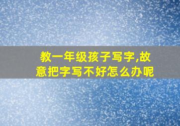 教一年级孩子写字,故意把字写不好怎么办呢