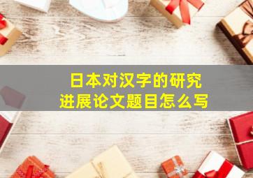 日本对汉字的研究进展论文题目怎么写