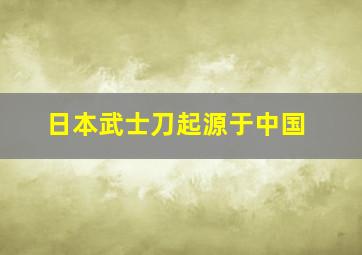 日本武士刀起源于中国