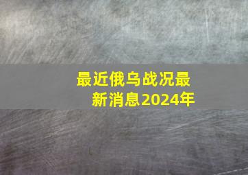 最近俄乌战况最新消息2024年