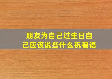 朋友为自己过生日自己应该说些什么祝福语