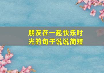 朋友在一起快乐时光的句子说说简短