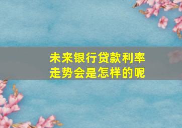 未来银行贷款利率走势会是怎样的呢