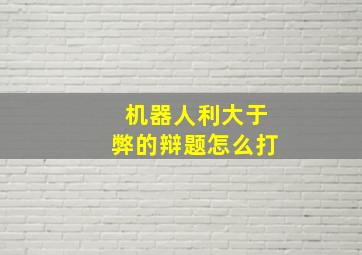 机器人利大于弊的辩题怎么打