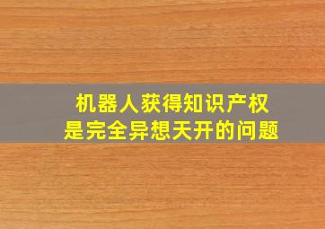 机器人获得知识产权是完全异想天开的问题