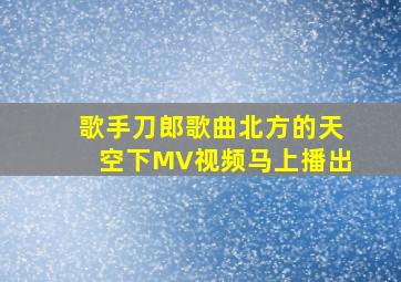 歌手刀郎歌曲北方的天空下MV视频马上播出