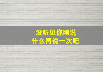 没听见你刚说什么再说一次吧