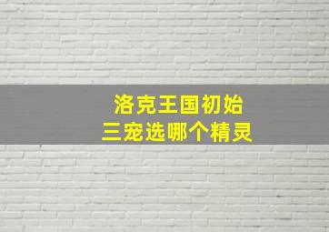 洛克王国初始三宠选哪个精灵