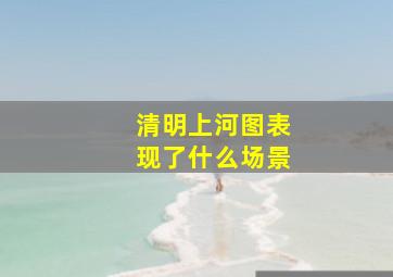 清明上河图表现了什么场景