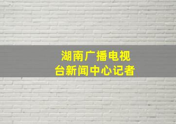 湖南广播电视台新闻中心记者