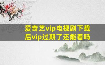 爱奇艺vip电视剧下载后vip过期了还能看吗