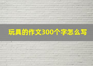 玩具的作文300个字怎么写