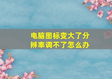 电脑图标变大了分辨率调不了怎么办