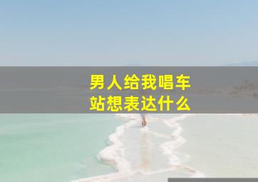 男人给我唱车站想表达什么