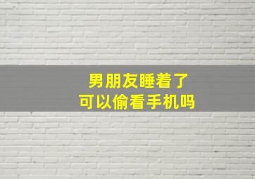 男朋友睡着了可以偷看手机吗