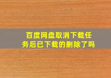 百度网盘取消下载任务后已下载的删除了吗