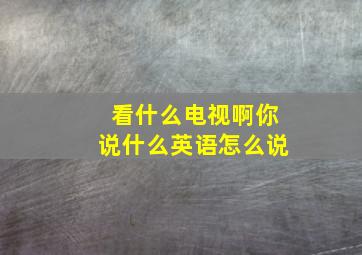 看什么电视啊你说什么英语怎么说