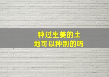 种过生姜的土地可以种别的吗