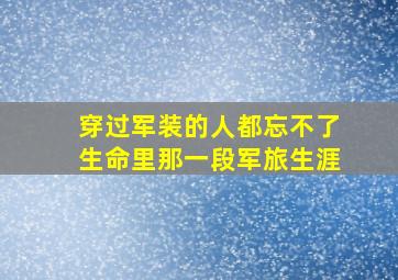 穿过军装的人都忘不了生命里那一段军旅生涯