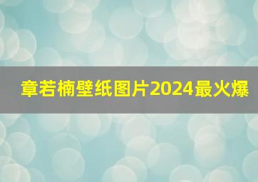 章若楠壁纸图片2024最火爆