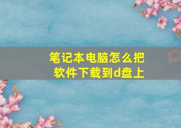 笔记本电脑怎么把软件下载到d盘上