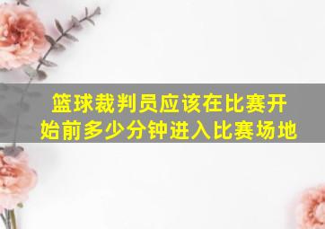 篮球裁判员应该在比赛开始前多少分钟进入比赛场地