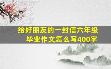 给好朋友的一封信六年级毕业作文怎么写400字