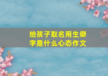 给孩子取名用生僻字是什么心态作文