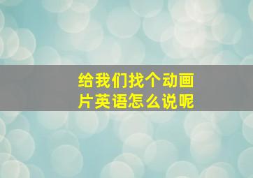 给我们找个动画片英语怎么说呢