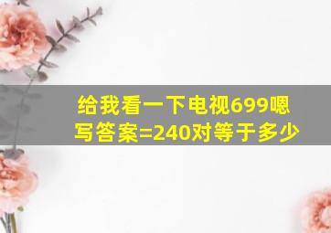 给我看一下电视699嗯写答案=240对等于多少