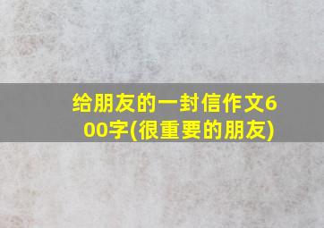 给朋友的一封信作文600字(很重要的朋友)