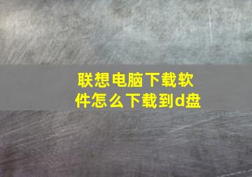 联想电脑下载软件怎么下载到d盘