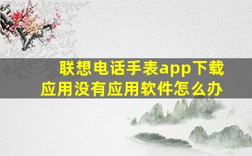 联想电话手表app下载应用没有应用软件怎么办