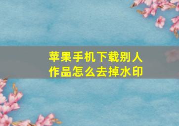 苹果手机下载别人作品怎么去掉水印