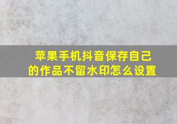 苹果手机抖音保存自己的作品不留水印怎么设置