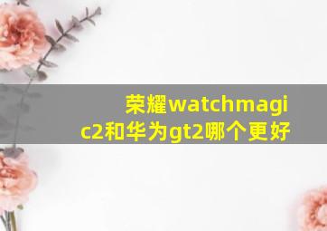 荣耀watchmagic2和华为gt2哪个更好