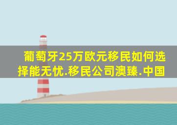 葡萄牙25万欧元移民如何选择能无忧.移民公司澳臻.中国