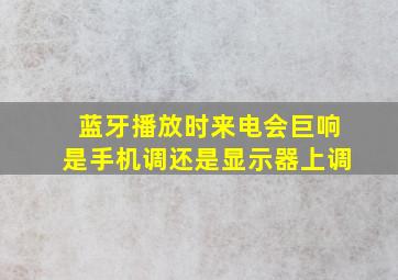 蓝牙播放时来电会巨响是手机调还是显示器上调