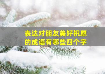 表达对朋友美好祝愿的成语有哪些四个字