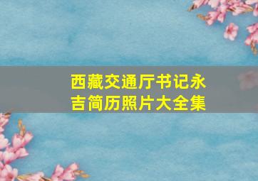 西藏交通厅书记永吉简历照片大全集